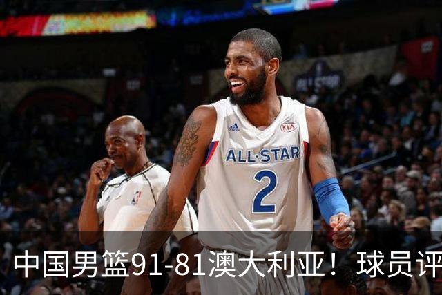 中国男篮91-81澳大利亚！球员评分：5人满分，5人良好，2人不合格